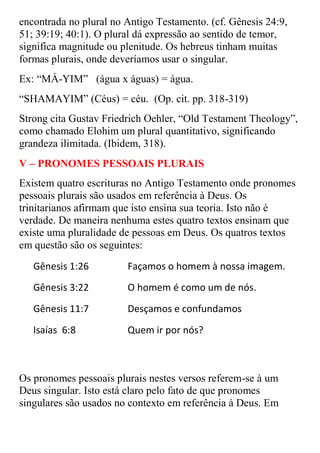 encontrada no plural no Antigo Testamento. (cf. Gênesis 24:9,
51; 39:19; 40:1). O plural dá expressão ao sentido de temor,
significa magnitude ou plenitude. Os hebreus tinham muitas
formas plurais, onde deveríamos usar o singular.
Ex: “MÀ-YIM” (água x águas) = água.
“SHAMAYIM” (Céus) = céu. (Op. cit. pp. 318-319)
Strong cita Gustav Friedrich Oehler, “Old Testament Theology”,
como chamado Elohim um plural quantitativo, significando
grandeza ilimitada. (Ibidem, 318).
V – PRONOMES PESSOAIS PLURAIS
Existem quatro escrituras no Antigo Testamento onde pronomes
pessoais plurais são usados em referência à Deus. Os
trinitarianos afirmam que isto ensina sua teoria. Isto não é
verdade. De maneira nenhuma estes quatro textos ensinam que
existe uma pluralidade de pessoas em Deus. Os quatros textos
em questão são os seguintes:
   Gênesis 1:26         Façamos o homem à nossa imagem.
   Gênesis 3:22         O homem é como um de nós.
   Gênesis 11:7         Desçamos e confundamos
   Isaías 6:8           Quem ir por nós?



Os pronomes pessoais plurais nestes versos referem-se à um
Deus singular. Isto está claro pelo fato de que pronomes
singulares são usados no contexto em referência à Deus. Em
 