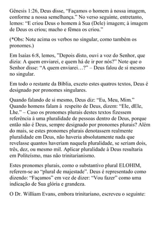 Gênesis 1:26, Deus disse, “Façamos o homem à nossa imagem,
conforme a nossa semelhança.” No verso seguinte, entretanto,
lemos: “E criou Deus o homem à Sua (Dele) imagem; à imagem
de Deus os criou; macho e fêmea os criou.”
(*Obs: Note acima os verbos no singular, como também os
pronomes.)
Em Isaías 6:8, lemos, ”Depois disto, ouvi a voz do Senhor, que
dizia: A quem enviarei, e quem há de ir por nós?” Note que o
Senhor disse: “A quem enviarei…?” – Deus falou de si mesmo
no singular.
Em todo o restante da Bíblia, exceto estes quatros textos, Deus é
designado por pronomes singulares.
Quando falando de si mesmo, Deus diz: “Eu, Meu, Mim.”
Quando homens falam à respeito de Deus, dizem: “Ele, dEle,
Lhe.” – Caso os pronomes plurais destes textos fizessem
referência à uma pluralidade de pessoas dentro de Deus, porque
então não é Deus, sempre designado por pronomes plurais? Além
do mais, se estes pronomes plurais denotassem realmente
pluralidade em Deus, não haveria absolutamente nada que
revelasse quantos haveriam naquela pluralidade, se seriam dois,
três, dez, ou mesmo mil. Aplicar pluralidade à Deus resultaria
em Politeísmo, mas não trinitarianismo.
Estes pronomes plurais, como o substantivo plural ELOHIM,
referem-se ao “plural de majestade”. Deus é representado como
dizendo: “Façamos” em vez de dizer: “Vou fazer” como uma
indicação de Sua glória e grandeza.
O Dr. William Evans, embora trinitariano, escreveu o seguinte:
 