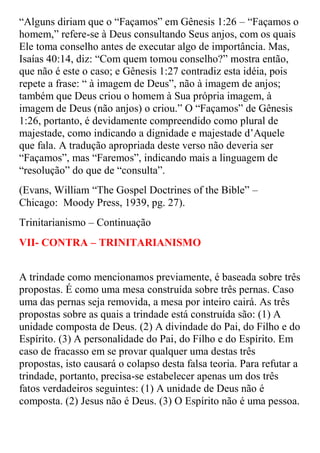 “Alguns diriam que o “Façamos” em Gênesis 1:26 – “Façamos o
homem,” refere-se à Deus consultando Seus anjos, com os quais
Ele toma conselho antes de executar algo de importância. Mas,
Isaías 40:14, diz: “Com quem tomou conselho?” mostra então,
que não é este o caso; e Gênesis 1:27 contradiz esta idéia, pois
repete a frase: “ à imagem de Deus”, não à imagem de anjos;
também que Deus criou o homem à Sua própria imagem, à
imagem de Deus (não anjos) o criou.” O “Façamos” de Gênesis
1:26, portanto, é devidamente compreendido como plural de
majestade, como indicando a dignidade e majestade d‟Aquele
que fala. A tradução apropriada deste verso não deveria ser
“Façamos”, mas “Faremos”, indicando mais a linguagem de
“resolução” do que de “consulta”.
(Evans, William “The Gospel Doctrines of the Bible” –
Chicago: Moody Press, 1939, pg. 27).
Trinitarianismo – Continuação
VII- CONTRA – TRINITARIANISMO


A trindade como mencionamos previamente, é baseada sobre três
propostas. É como uma mesa construída sobre três pernas. Caso
uma das pernas seja removida, a mesa por inteiro cairá. As três
propostas sobre as quais a trindade está construída são: (1) A
unidade composta de Deus. (2) A divindade do Pai, do Filho e do
Espírito. (3) A personalidade do Pai, do Filho e do Espírito. Em
caso de fracasso em se provar qualquer uma destas três
propostas, isto causará o colapso desta falsa teoria. Para refutar a
trindade, portanto, precisa-se estabelecer apenas um dos três
fatos verdadeiros seguintes: (1) A unidade de Deus não é
composta. (2) Jesus não é Deus. (3) O Espírito não é uma pessoa.
 