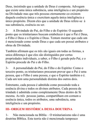 Deus, insistindo que a unidade de Deus é composta. Advogam
que existe uma única substância, uma inteligência e um propósito
na Divindade mas que três pessoas eternamente co-existem
daquela essência única e exercitam aquela única inteligência e
único propósito. Dizem eles que a unidade de Deus refere-se à
sua substância, essência ou ser.
2-    A Divindade do Pai, do Filho e do Espírito: O segundo
ponto que os trinitarianos buscam estabelecer é que o Pai é Deus,
o Filho é Deus e o Espírito é Deus. Tentam mostrar que cada um
é mencionado como sendo Deus e que cada um possui atributos e
obras de Divindade.
Também afirmam que os três são iguais em todas as formas, a
unica diferença é que eles são distinguidos por certas
propriedades individuais, a saber, o Filho é gerado pelo Pai, e o
Espírito procede do Pai e do Filho.
3-    A personalidade do Pai, do Filho e do Espírito: Como o
terceiro ponto, os trinitarianos procuram provar que o Pai é uma
pessoa, que o Filho é uma pessoa, e que o Espírito também o é.
Cada um tem uma personalidade distinta dos outros dois.
Entretanto, cada pessoa é admitida como possuindo toda a
essência divina e todos os divinos atributos. Cada pessoa da
trindade é admitida como completamente Deus dentro de Si
mesma. As três pessoas juntas, compartilham em comum a
essência única, todos os atributos, uma substância, uma
inteligência e um propósito.
III- ORIGEM HISTÓRICA DESSA DOUTRINA
1-    Não mencionada na Bíblia – O trinitarianismo não é uma
doutrina Bíblica. Esta teoria não é mencionada tampouco
 