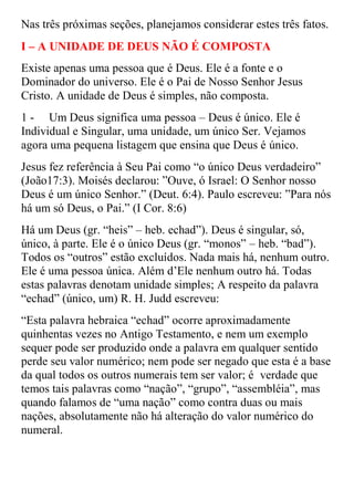 Nas três próximas seções, planejamos considerar estes três fatos.
I – A UNIDADE DE DEUS NÃO É COMPOSTA
Existe apenas uma pessoa que é Deus. Ele é a fonte e o
Dominador do universo. Ele é o Pai de Nosso Senhor Jesus
Cristo. A unidade de Deus é simples, não composta.
1 - Um Deus significa uma pessoa – Deus é único. Ele é
Individual e Singular, uma unidade, um único Ser. Vejamos
agora uma pequena listagem que ensina que Deus é único.
Jesus fez referência à Seu Pai como “o único Deus verdadeiro”
(João17:3). Moisés declarou: ”Ouve, ó Israel: O Senhor nosso
Deus é um único Senhor.” (Deut. 6:4). Paulo escreveu: ”Para nós
há um só Deus, o Pai.” (I Cor. 8:6)
Há um Deus (gr. “heis” – heb. echad”). Deus é singular, só,
único, à parte. Ele é o único Deus (gr. “monos” – heb. “bad”).
Todos os “outros” estão excluídos. Nada mais há, nenhum outro.
Ele é uma pessoa única. Além d‟Ele nenhum outro há. Todas
estas palavras denotam unidade simples; A respeito da palavra
“echad” (único, um) R. H. Judd escreveu:
“Esta palavra hebraica “echad” ocorre aproximadamente
quinhentas vezes no Antigo Testamento, e nem um exemplo
sequer pode ser produzido onde a palavra em qualquer sentido
perde seu valor numérico; nem pode ser negado que esta é a base
da qual todos os outros numerais tem ser valor; é verdade que
temos tais palavras como “nação”, “grupo”, “assembléia”, mas
quando falamos de “uma nação” como contra duas ou mais
nações, absolutamente não há alteração do valor numérico do
numeral.
 