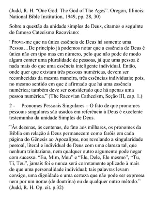 (Judd, R. H. “One God: The God of The Ages”. Oregon, Illinois:
National Bible Institution, 1949, pp. 28, 30)
Sobre a questão da unidade simples de Deus, citamos o seguinte
do famoso Catecismo Racoviano:
“Prova-me que na única essência de Deus há somente uma
Pessoa…De princípio já podemos notar que a essência de Deus é
única não em tipo mas em número, pelo que não pode de modo
algum conter uma pluralidade de pessoas, já que uma pessoa é
nada mais do que uma essência inteligente individual. Então,
onde quer que existam três pessoas numéricas, devem ser
reconhecidas da mesma maneira, três essências individuais; pois,
no mesmo sentido em que é afirmado que há uma essência
numérica; também deve ser considerado que há apenas uma
pessoa numérica.” (The Racovian Cathecism, Seção III, cap. 1.)
2 - Pronomes Pessoais Singulares – O fato de que pronomes
pessoais singulares são usados em referência à Deus é excelente
testemunho da unidade Simples de Deus.
”Às dezenas, ás centenas, de fato aos milhares, os pronomes da
Bíblia em relação à Deus permanecem como faróis em cada
página do Gênesis ao Apocalipse, nos revelando a singularidade
pessoal, literal e individual de Deus com uma clareza tal, que
nenhum trinitariano, nem qualquer outro argumento pode negar
com sucesso. “Eu, Mim, Meu” e “Ele, Dele, Ele mesmo”, “Tu,
Ti, Teu”, jamais foi e nunca será corretamente aplicado à mais
do que uma personalidade individual; tais palavras levam
consigo, uma dignidade e uma certeza que não pode ser expressa
nem por um nome (de doutrina) ou de qualquer outro método.”
(Judd, R. H. Op. cit. p.32)
 