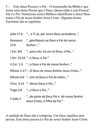 3 - Esta única Pessoa é o Pai – O testemunho da Bíblia é que
existe uma única Pessoa que é Deus. Quem então é esta Pessoa?
Ele é o Pai. Numerosos textos Bíblicos identificam o único Deus
como o Pai de nosso Senhor Jesus Cristo. Algumas destas
Escrituras são as seguintes:


   João 17:3     “… à Ti só, por único Deus verdadeiro…”
   Romanos       “…glorifiqueis ao Deus e Pai de nosso
   15:6          Senhor…”
   I Cor. 8:6    “…para nós, há um só Deus, o Pai…”
   I Cor. 15:24 “…à Deus, o Pai.”
   II Cor. 1:3   “…o Deus e Pai de nosso Senhor…”
   Efésios 1:17 “…O Deus de nosso Senhor Jesus Cristo…”
   Efésios 4:6 “…Um só Deus e Pai de todos…”
   ITess. 3:13 “…Nosso Deus e Pai…”
   Tiago 3:9     “…à Deus e Pai…”
                 “…de parte de Deus Pai e do nosso Senhor
   II João 3
                 Jesus Cristo, o Filho do Pai.”



A unidade de Deus não é composta. Um Deus significa uma
pessoa. Esta única pessoa é o Pai de nosso Senhor Jesus Cristo.
 