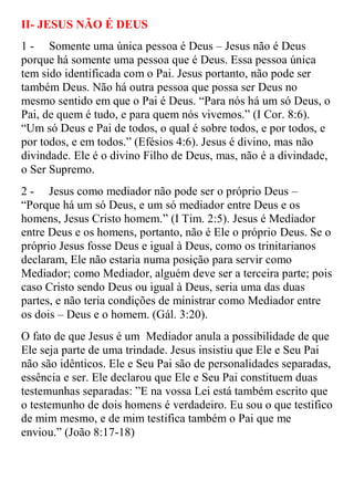 II- JESUS NÃO É DEUS
1 - Somente uma única pessoa é Deus – Jesus não é Deus
porque há somente uma pessoa que é Deus. Essa pessoa única
tem sido identificada com o Pai. Jesus portanto, não pode ser
também Deus. Não há outra pessoa que possa ser Deus no
mesmo sentido em que o Pai é Deus. “Para nós há um só Deus, o
Pai, de quem é tudo, e para quem nós vivemos.” (I Cor. 8:6).
“Um só Deus e Pai de todos, o qual é sobre todos, e por todos, e
por todos, e em todos.” (Efésios 4:6). Jesus é divino, mas não
divindade. Ele é o divino Filho de Deus, mas, não é a divindade,
o Ser Supremo.
2 - Jesus como mediador não pode ser o próprio Deus –
“Porque há um só Deus, e um só mediador entre Deus e os
homens, Jesus Cristo homem.” (I Tim. 2:5). Jesus é Mediador
entre Deus e os homens, portanto, não é Ele o próprio Deus. Se o
próprio Jesus fosse Deus e igual à Deus, como os trinitarianos
declaram, Ele não estaria numa posição para servir como
Mediador; como Mediador, alguém deve ser a terceira parte; pois
caso Cristo sendo Deus ou igual à Deus, seria uma das duas
partes, e não teria condições de ministrar como Mediador entre
os dois – Deus e o homem. (Gál. 3:20).
O fato de que Jesus é um Mediador anula a possibilidade de que
Ele seja parte de uma trindade. Jesus insistiu que Ele e Seu Pai
não são idênticos. Ele e Seu Pai são de personalidades separadas,
essência e ser. Ele declarou que Ele e Seu Pai constituem duas
testemunhas separadas: ”E na vossa Lei está também escrito que
o testemunho de dois homens é verdadeiro. Eu sou o que testifico
de mim mesmo, e de mim testifica também o Pai que me
enviou.” (João 8:17-18)
 