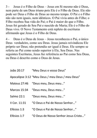 3 - Jesus é o Filho de Deus – Jesus em Si mesmo não é Deus,
nem parte de um Deus triuno pois Ele é o Filho de Deus. Ele não
pode ser Deus e Filho de Deus ao mesmo tempo. O Pai e o Filho
não são nem iguais, nem idênticos. O Pai vivia antes do Filho; o
Filho recebeu Sua vida do Pai; o Pai é maior do que o Filho.
Jesus foi gerado de Seu Pai e nascido de Maria; Ele é o Filho do
Deus vivo. O Novo Testamento está repleto de escrituras
afirmando que Jesus é o Filho de Deus.
4 - Deus é o Deus de Jesus – Jesus reconheceu o Pai, o único
Deus verdadeiro, como seu Deus. Jesus jamais reivindicou Ele
próprio ser Deus; não pretendia ser igual à Deus. Ele sempre se
referiu ao Pai como sendo superior à Ele, Seu Deus. Nas
seguintes Escrituras, Jesus faz referência ao Pai como Seu Deus,
ou Deus é descrito como o Deus de Jesus.


   João 20:17      “Meu Deus e vosso Deus”
   Apocalipse 3:12 “Meu Deus / meu Deus / meu Deus”
   Mateus 27:46    “Deus meu, Deus meu…”
   Marcos 15:34    “Deus meu, Deus meu…”
   Salmo 22:1      “Deus meu, Deus meu…’’
   II Cor. 11:31   “O Deus e Pai de Nosso Senhor…”
   Efésios 1:3     “O Deus e Pai de Nosso Senhor…”
   Efésios 1:7     “O Deus de Nosso Senhor Jesus Cristo…”
 