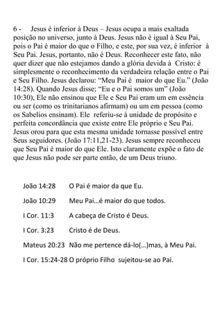 6 - Jesus é inferior à Deus – Jesus ocupa a mais exaltada
posição no universo, junto à Deus. Jesus não é igual à Seu Pai,
pois o Pai é maior do que o Filho, e este, por sua vez, é inferior à
Seu Pai. Jesus, portanto, não é Deus. Reconhecer este fato, não
quer dizer que não estejamos dando a glória devida à Cristo: é
simplesmente o reconhecimento da verdadeira relação entre o Pai
e Seu Filho. Jesus declarou: “Meu Pai é maior do que Eu.” (João
14:28). Quando Jesus disse; “Eu e o Pai somos um” (João
10:30), Ele não ensinou que Ele e Seu Pai eram um em essência
ou ser (como os trinitarianos afirmam) ou um em pessoa (como
os Sabelios ensinam). Ele referiu-se à unidade de propósito e
perfeita concordância que existe entre Ele próprio e Seu Pai.
Jesus orou para que esta mesma unidade tornasse possível entre
Seus seguidores. (João 17:11,21-23). Jesus sempre reconheceu
que Seu Pai é maior do que Ele. Isto claramente expõe o fato de
que Jesus não pode ser parte então, de um Deus triuno.


   João 14:28      O Pai é maior da que Eu.
   João 10:29      Meu Pai…é maior do que todos.
   I Cor. 11:3     A cabeça de Cristo é Deus.
   I Cor. 3:23     Cristo é de Deus.
   Mateus 20:23 Não me pertence dá-lo(…)mas, à Meu Pai.
   I Cor. 15:24-28 O próprio Filho sujeitou-se ao Pai.
 