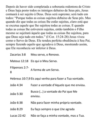 Depois de haver sido completada a soberania redentora de Cristo
e Deus haja posto todos os inimigos debaixo de Seus pés, Jesus
contuará à ser sujeito à Deus. Deus será supremo; será tudo em
todos: “Porque todas as coisas sujeitou debaixo de Seus pés. Mas
quando diz que todas as coisas lhe estão sujeitas, claro está que
se excetua aquele que lhe sujeitou todas as coisas. E quando
todas as coisas lhe estiverem sujeitas, então também o Filho
mesmo se sujeitará àquele que todas as coisas lhe sujeitou, para
que Deus seja tudo em todos.” (I Cor. 15:24-28) Jesus viveu
como o Servo de Deus. Ele rendeu perfeita obediência à Seu Pai,
sempre fazendo aquilo que agradava à Deus, mostrando assim,
que Ele reconhecia ser inferior à Deus.
   Zacarias 3:8    Meu servo, o Renovo.
   Mateus 12:18 Eis qui o Meu Servo.
   Filipenses 2:7-
                   A forma de um Servo.
   8
   Hebreus 10:7,9 Eis aqui venho para fazer a Tua vontade.
   João 4:34       Fazer a vontade d’Aquele que me enviou.
                   Busco (…) a vontade do Pai que Me
   João 5:30
                   enviou.
   João 6:38       Não para fazer minha própria vontade.
   João 8:29       Eu faço sempre o que Lhe agrada
   Lucas 22:42     Não se faça a minha vontade, mas a Tua.
 