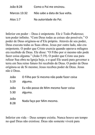 João 8:28          Como o Pai me ensinou.
   Marcos 13:32       Não sabe a data de Sua volta.
   Atos 1:7           Na autoridade do Pai.



Inferior em poder – Deus é onipotente. Ele é Todo-Poderoso;
tem poder infinito. “Com Deus todas as coisas são possíveis.” O
poder de Deus originou-se d‟Ele próprio. Através de seu poder,
Deus executa todas as Suas obras. Jesus por outro lado, não era
onipotente. O poder que Cristo exercia quando operava milagres
era recebido de Deus. Ele disse: “O Filho por si mesmo não pode
fazer coisa alguma.” (João 5:19). O poder que Cristo usa para
relizar Sua obra na Igreja hoje, e o qual Ele usará para governar a
terra em Seu reino futuro foi recebido de Deus. O poder de Deus
originou-se de Si mesmo; Jesus recebeu poder de Deus. Jesus
não é Deus.
   João       O Filho por Si mesmo não pode fazer coisa
   5:19       alguma.
   João       Eu não posso de Mim mesmo fazer coisa
   5:30       alguma.
   João
              Nada faço por Mim mesmo.
   8:28



Inferior em vida – Deus sempre existiu. Nunca houve um tempo
no qual Deus não existisse. Deus não somente viverá para
 
