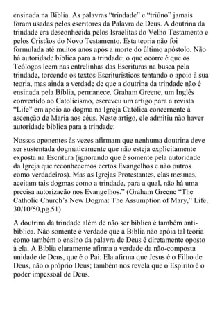 ensinada na Bíblia. As palavras “trindade” e “triúno” jamais
foram usadas pelos escritores da Palavra de Deus. A doutrina da
trindade era desconhecida pelos Israelitas do Velho Testamento e
pelos Cristãos do Novo Testamento. Esta teoria não foi
formulada até muitos anos após a morte do último apóstolo. Não
há autoridade bíblica para a trindade; o que ocorre é que os
Teólogos leem nas entrelinhas das Escrituras na busca pela
trindade, torcendo os textos Escriturísticos tentando o apoio à sua
teoria, mas ainda a verdade de que a doutrina da trindade não é
ensinada pela Bíblia, permanece. Graham Greene, um Inglês
convertido ao Catolicismo, escreveu um artigo para a revista
“Life” em apoio ao dogma na Igreja Católica concernente à
ascenção de Maria aos céus. Neste artigo, ele admitiu não haver
autoridade bíblica para a trindade:
Nossos oponentes às vezes afirmam que nenhuma doutrina deve
ser sustentada dogmaticamente que não esteja explicitamente
exposta na Escritura (ignorando que é somente pela autoridade
da Igreja que reconhecemos certos Evangelhos e não outros
como verdadeiros). Mas as Igrejas Protestantes, elas mesmas,
aceitam tais dogmas como a trindade, para a qual, não há uma
precisa autorização nos Evangelhos.” (Graham Greene “The
Catholic Church‟s New Dogma: The Assumption of Mary,” Life,
30/10/50,pg.51)
A doutrina da trindade além de não ser bíblica é também anti-
bíblica. Não somente é verdade que a Bíblia não apóia tal teoria
como também o ensino da palavra de Deus é diretamente oposto
à ela. A Bíblia claramente afirma a verdade da não-composta
unidade de Deus, que é o Pai. Ela afirma que Jesus é o Filho de
Deus, não o próprio Deus; também nos revela que o Espírito é o
poder impessoal de Deus.
 