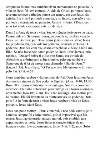 sempre no futuro, mas também viveu eternamente no passado. A
vida de Deus foi sem começo. A vida de Cristo, por outro lado,
teve um começo definido; houve um tempo, em que Jesus não
existia; Ele viverá por toda eternidade no futuro, mas não viveu
por toda a eternidade no passado. Jesus é inferior à Deus, com
relaçãoà idade e extensào anterior de vida.
Deus é a fonte de toda a vida. Sua existência derivou-se de nada;
Possui vida em Si mesmo. Jesus, ao contrário, recebeu vida de
Deus. Se não fosse por Deus, Jesus jamais teria existido; Jesus
foi gerado do Pai, Sua vida foi portanto, derivada de Deus. O
poder de Deus fez com que Maria concebesse e desse à luz à um
filho. Se não fosse pelo santo poder de Deus, Jesus jamais teria
nascido. “Descerá sobre ti o Espírito Santo, e a virtude do
Altíssimo te cobrirá com a Sua sombra; pelo que também o
Santo que de ti há de nascer será chamado Filho de Deus.”
(Lucas 1:35). Jesus disse, “O Pai que vive Me enviou, e Eu vivo
pelo Pai.”(João 6:57).
Jesus também recebeu vida ressureta do Pai. Deus levantou Jesus
dos mortos através de Seu poder, o Espírito. (Atos 10:40; 13:30;
Rom.10:9). Jesus voluntariamente entregou Sua vida como um
sacrifício. Ele tinha autoridade para entregá-la e tornar à tomá-la
novamente (João 10:17-18). Jesus não ressurgiu dos mortos por
Si mesmo. Ele foi levantado da morte através do poder de Deus,
pois Ele éa fonte de toda a vida; Jesus recebeu a vida de Deus,
portanto, Jesus não é Deus.
Deus não pode morrer – Deus é imortal, e não pode estar sujeito
à morte; sempre foi e será imortal, pois é impossível que Ele
morra. Jesus, ao contrário, nasceu mortal, pois é sabido que
experimentou a morte. Jesus tinha as características de um
homem mortal. Ele experimentou: fome (Mat. 4:2), sede (João
 