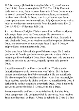 19:28), cansaço (João 4:6), tentação (Mat. 4:1), e sofrimento
(Luc.24:46). Jesus morreu (João 19:33 I Cor. 15:3). Deus não
pode morrer, mas, Jesus morreu. Jesus não é Deus. Jesus tornou-
se imortal quando Deus o levantou da sepultura, assim sendo,
recebeu imortalidade de Deus; com isso, sabemos que Jesus
jamais pode morrer novamente (Rom. 6:9). Quando Jesus voltar,
todos os verdadeiros crentes serão feitos imortais como Ele. (I
Cor. 15:52-53 – Filipenses 3:20-21).
8 - Atributos e Posições Divinas recebidas de Deus – Alguns
acham que Jesus deve ser Deus porque Ele exerce certa
autoridade divina, e revela certos atributos divinos. Exaltado à
mão direita de Deus, Jesus recebeu autoridade e poder divinos de
Deus. Isto entretanto, não prova que Jesus é igual à Deus, o
próprio Deus, nem uma parte de Deus.
O fato que Jesus foi exaltado pelo Pai mostra que Ele é maior
que Jesus. O fato de que Jesus recebe posição e obras divinas
mostra que Ele é inferior à Deus. Hoje, Jesus tem sido exaltado à
mais alta posição no universo, segundo apenas pelo próprio
Deus.
Autoridade recebida de Deus – Jesus disse, “Todo o poder
(autoridade) me é dado no céu e na terra” (Mat. 28:18). Jesus
sempre entendeu que Seu Pai era superior à Ele em autoridade.
Ele viveu em perfeita obediência à Deus. Após Sua ressurreição,
Jesus recebeu autoridade divina de Deus. A autoridade de Deus é
derivada do nada; é originária do próprio Deus. Deus é maior do
que Jesus; Jesus é inferior à Deus; Jesus não é Deus.
Reinado recebido de Deus – Jesus é designado Rei dos Reis.
Deus sempre tem sido designado Rei do universo; Jesus recebeu
Sua autoridade real de Deus. A base do reinado de Cristo é o fato
 
