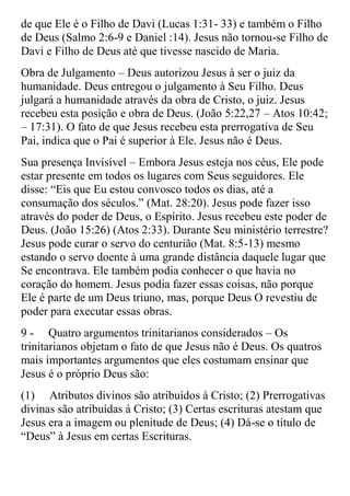 de que Ele é o Filho de Davi (Lucas 1:31- 33) e também o Filho
de Deus (Salmo 2:6-9 e Daniel :14). Jesus não tornou-se Filho de
Davi e Filho de Deus até que tivesse nascido de Maria.
Obra de Julgamento – Deus autorizou Jesus à ser o juiz da
humanidade. Deus entregou o julgamento à Seu Filho. Deus
julgará a humanidade através da obra de Cristo, o juiz. Jesus
recebeu esta posição e obra de Deus. (João 5:22,27 – Atos 10:42;
– 17:31). O fato de que Jesus recebeu esta prerrogativa de Seu
Pai, indica que o Pai é superior à Ele. Jesus não é Deus.
Sua presença Invisível – Embora Jesus esteja nos céus, Ele pode
estar presente em todos os lugares com Seus seguidores. Ele
disse: “Eis que Eu estou convosco todos os dias, até a
consumação dos séculos.” (Mat. 28:20). Jesus pode fazer isso
através do poder de Deus, o Espírito. Jesus recebeu este poder de
Deus. (João 15:26) (Atos 2:33). Durante Seu ministério terrestre?
Jesus pode curar o servo do centurião (Mat. 8:5-13) mesmo
estando o servo doente à uma grande distância daquele lugar que
Se encontrava. Ele também podia conhecer o que havia no
coração do homem. Jesus podia fazer essas coisas, não porque
Ele é parte de um Deus triuno, mas, porque Deus O revestiu de
poder para executar essas obras.
9 - Quatro argumentos trinitarianos considerados – Os
trinitarianos objetam o fato de que Jesus não é Deus. Os quatros
mais importantes argumentos que eles costumam ensinar que
Jesus é o próprio Deus são:
(1) Atributos divinos são atribuídos à Cristo; (2) Prerrogativas
divinas são atribuídas à Cristo; (3) Certas escrituras atestam que
Jesus era a imagem ou plenitude de Deus; (4) Dá-se o título de
“Deus” à Jesus em certas Escrituras.
 