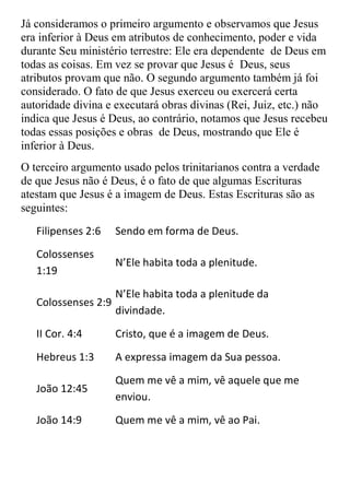 Já consideramos o primeiro argumento e observamos que Jesus
era inferior à Deus em atributos de conhecimento, poder e vida
durante Seu ministério terrestre: Ele era dependente de Deus em
todas as coisas. Em vez se provar que Jesus é Deus, seus
atributos provam que não. O segundo argumento também já foi
considerado. O fato de que Jesus exerceu ou exercerá certa
autoridade divina e executará obras divinas (Rei, Juiz, etc.) não
indica que Jesus é Deus, ao contrário, notamos que Jesus recebeu
todas essas posições e obras de Deus, mostrando que Ele é
inferior à Deus.
O terceiro argumento usado pelos trinitarianos contra a verdade
de que Jesus não é Deus, é o fato de que algumas Escrituras
atestam que Jesus é a imagem de Deus. Estas Escrituras são as
seguintes:
   Filipenses 2:6   Sendo em forma de Deus.
   Colossenses
                    N’Ele habita toda a plenitude.
   1:19
                   N’Ele habita toda a plenitude da
   Colossenses 2:9
                   divindade.
   II Cor. 4:4      Cristo, que é a imagem de Deus.
   Hebreus 1:3      A expressa imagem da Sua pessoa.
                    Quem me vê a mim, vê aquele que me
   João 12:45
                    enviou.
   João 14:9        Quem me vê a mim, vê ao Pai.
 
