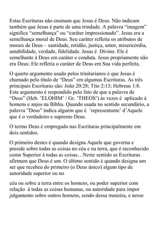 Estas Escrituras não ensinam que Jesus é Deus. Não indicam
também que Jesus é parte de uma trindade. A palavra “imagem”
significa “semelhança” ou “caráter impressionado”. Jesus era a
semelhança moral de Deus. Seu caráter refletia os atributos de
morais de Deus – santidade, retidão, justiça, amor, misericórdia,
amabilidade, verdade, fidelidade. Jesus é Divino. Ele é
semelhante à Deus em caráter e conduta. Jesus propriamente não
era Deus; Ele refletia o caráter de Deus em Sua vida perfeita.
O quarto argumento usado pelos trinitarianos é que Jesus é
chamado pelo título de “Deus” em algumas Escrituras. As três
principais Escrituras são: João 20:28; Tito 2:13; Hebreus 1:8.
Este argumento é respondido pelo fato de que a palavra de
“Deus” (Heb. ‟ELOHIM‟ / Gr. ‟THEOS‟) às vezes é aplicado à
homens e anjos na Bíblia. Quando usada no sentido secundário, a
palavra ”Deus” indica alguém que é ‟representante‟ d‟Aquele
que é o verdadeiro e supremo Deus.
O termo Deus é empregado nas Escrituras principalmente em
dois sentidos.
O primeiro destes é quando designa Aquele que governa e
preside sobre todas as coisas no céu e na terra, que é reconhecido
como Superior à todas as coisas…Neste sentido as Escrituras
afirmam que Deus é um. O último sentido é quando designa um
ser que recebeu do primeiro (o Deus único) algum tipo de
autoridade superior ou no
céu ou sobre a terra entre os homens, ou poder superior com
relação à todas as coisas humanas, ou autoridade para impor
julgamento sobre outros homens, sendo dessa maneira, e nesse
 