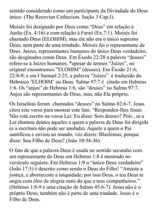 sentido considerado como um participante da Divindade do Deus
único. (The Recovian Cathecism. Seção 3 Cap.I).
Moisés foi designado por Deus como “Deus” em relação à
Aarão (Ex. 4:16) e com relação à Faraó (Ex.7:1). Moisés foi
chamado Deus (ELOHIM), mas ele não era o único supremo
Deus, nem parte de uma trindade. Moisés foi o representante de
Deus. Juízes, representantes humanos do único Deus verdadeiro,
são desginados como Deus. Em Êxodo 22:28 a palavra “deuses”
refere-se à Juízes humanos; *apesar de termos “Juízes”, no
original encontramos ”ELOHIM” (deuses). Em Êxodo 21:6;
22:8-9; e em I Samuel 2:25, a palavra “Juízes” é traduzido do
Hebraico ‟ELHOIM‟ ou Deus. Salmo 97:7 é citado em Hebreus
1:6. Os “anjos” de Hebreus 1:6, são “deuses” no Salmo 97:7.
Anjos são representantes de Deus, mas, não Ele próprio.
Os Israelitas foram chamados “deuses” no Salmo 82:6-7. Jesus
citou este verso para mostrar este fato. “Respondeu-lhes Jesus:
Não está escrito na vossa Lei: Eu disse: Sois deuses? Pois , se a
Lei chamou deuses àqueles a quem a palavra de Deus foi dirigida
(e a escritura não pode ser anulada). Aquele a quem o Pai
santificou e enviou ao mundo, vóz dizeis: Blasfemas; porque
disse: Sou Filho de Deus? (João 10:34-36).
O fato de que a palavra Deus é usada no sentido secundio com
um representante de Deus em Hebreus 1:8 é mostrado no
versículo seguinte. Em Hebreus 1:9 o “único Deus verdadeiro”
(João 17:3) é descrito como sendo o Deus do Filho! “Amaste a
justiça, e aborreceste a iniquidade; por isso Deus, o teu Deus te
ungiu com óleo de alegria mais do que a teus companheiros.”
(Hebreus 1:8-9 é uma citação de Salmo 45:6-7). Jesus não é o
próprio Deus; também não é parte de uma trindade. Jesus é o
Filho de Deus.
 