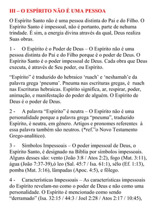 III – O ESPÍRITO NÃO É UMA PESSOA
O Espírito Santo não é uma pessoa distinta do Pai e do Filho. O
Espírito Santo é impessoal, não é portanto, parte de nehuma
trindade. É sim, a energia divina através da qual, Deus realiza
Suas obras.
1 - O Espírito é o Poder de Deus – O Espírito não é uma
pessoa distinta do Pai e do Filho porque é o poder de Deus. O
Espírito Santo é o poder impessoal de Deus. Cada obra que Deus
executa, é através de Seu poder, ou Espírito.
“Espírito” é traduzido do hebraico „ruach‟ e „neshamah‟e da
palavra grega „pneuma‟. Pneuma nas escrituras gregas, é ruach
nas Escrituras hebraicas. Espírito significa, ar, respirar, poder,
animação, e manifestação do poder de alguém. O Espírito de
Deus é o poder de Deus.
2 - A palavra “Espírito” é neutra – O Espírito não é uma
personalidade porque a palavra grega “pneuma”, traduzido
Espírito, é neutra, em gênero. Artigos e pronomes referentes à
essa palavra também são neutros. (*ref.”o Novo Testamento
Grego-analítico).
3 - Símbolos Impessoais – O poder impessoal de Deus, o
Espírito Santo, é designado na Bíblia por símbolos impessoais.
Alguns desses são: vento (João 3:8 / Atos 2:2), fogo (Mat. 3:11),
água (João 7:37-39),ó leo (Sal. 45:7 / Isa. 61:1), sêlo (Ef. 1:13),
pomba (Mat. 3:16), lâmpadas (Apoc. 4:5), e fôlego.
4 - Características Impessoais – As características impessoais
do Espírito revelam-no como o poder de Deus e não como uma
personalidade. O Espírito é mencionado como sendo
“derramado” (Isa. 32:15 / 44:3 / Joel 2:28 / Atos 2:17 / 10:45),
 