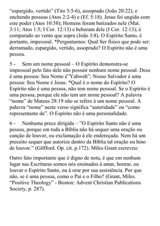 “espargido, vertido” (Tito 3:5-6), assoprado (João 20:22), e
enchendo pessoas (Atos 2:2-4) e (Ef. 5:18). Jesus foi ungido com
este poder (Atos 10:38); Homens foram batizados nele (Mat.
3:11; Atos 1:5; I Cor. 12:13) e beberam dele (I Cor. 12:13); é
comparado ao vento que sopra (João 3:8). O Espírito Santo, é
portanto, impessoal. *Perguntamos: Qual Ser físico que pode ser:
derramado, espargido, vertido, assoprado? O Espírito não é uma
pessoa.
5 - Sem um nome pessoal – O Espírito demonstra-se
impessoal pelo fato dele não possuir nenhum nome pessoal. Deus
é uma pessoa: Seu Nome é”Yahweh”; Nosso Salvador é uma
pessoa: Seu Nome é Jesus. *Qual é o nome do Espírito? O
Espírito não é uma pessoa, não tem nome pessoal. Se o Espírito é
uma pessoa, porque ele não tem um nome pessoal? A palavra
“nome” de Mateus 28:19 não se refere à um nome pessoal. A
palavra “nome” neste verso significa “autoridade” ou “como
representante de”. O Espírito não é uma personalidade.
6 - Nenhuma prece dirigida – ”O Espírito Santo não é uma
pessoa, porque em toda a Bíblia não há sequer uma oração ou
canção de louvor, ou exclamação à ele endereçada. Nem há um
preceito sequer que autorize dentro da Bíblia tal oração ou hino
de louvor.” (Gilfford. Op. cit. p.172). Miles Grant escreveu:
Outro fato importante que é digno de nota, é que em nenhum
lugar nas Escrituras somos nós ensinados à amar, honrar, ou
louvar o Espírito Santo, ou à orar por sua assistência. Por que
não, se é uma pessoa, como o Pai e o Filho? (Grant, Miles.
“Positive Theology” - Boston: Advent Christian Publications
Society, p. 287).
 