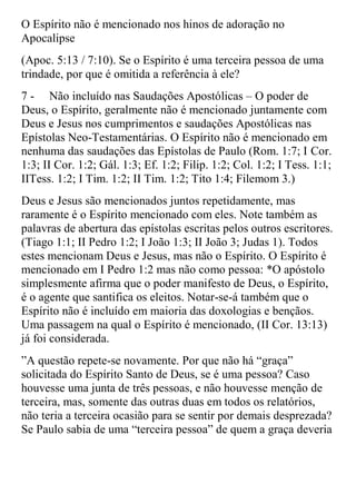 O Espírito não é mencionado nos hinos de adoração no
Apocalipse
(Apoc. 5:13 / 7:10). Se o Espírito é uma terceira pessoa de uma
trindade, por que é omitida a referência à ele?
7 - Não incluído nas Saudações Apostólicas – O poder de
Deus, o Espírito, geralmente não é mencionado juntamente com
Deus e Jesus nos cumprimentos e saudações Apostólicas nas
Epístolas Neo-Testamentárias. O Espírito não é mencionado em
nenhuma das saudações das Epístolas de Paulo (Rom. 1:7; I Cor.
1:3; II Cor. 1:2; Gál. 1:3; Ef. 1:2; Filip. 1:2; Col. 1:2; I Tess. 1:1;
IITess. 1:2; I Tim. 1:2; II Tim. 1:2; Tito 1:4; Filemom 3.)
Deus e Jesus são mencionados juntos repetidamente, mas
raramente é o Espírito mencionado com eles. Note também as
palavras de abertura das epístolas escritas pelos outros escritores.
(Tiago 1:1; II Pedro 1:2; I João 1:3; II João 3; Judas 1). Todos
estes mencionam Deus e Jesus, mas não o Espírito. O Espírito é
mencionado em I Pedro 1:2 mas não como pessoa: *O apóstolo
simplesmente afirma que o poder manifesto de Deus, o Espírito,
é o agente que santifica os eleitos. Notar-se-á também que o
Espírito não é incluído em maioria das doxologias e bençãos.
Uma passagem na qual o Espírito é mencionado, (II Cor. 13:13)
já foi considerada.
”A questão repete-se novamente. Por que não há “graça”
solicitada do Espírito Santo de Deus, se é uma pessoa? Caso
houvesse uma junta de três pessoas, e não houvesse menção de
terceira, mas, somente das outras duas em todos os relatórios,
não teria a terceira ocasião para se sentir por demais desprezada?
Se Paulo sabia de uma “terceira pessoa” de quem a graça deveria
 