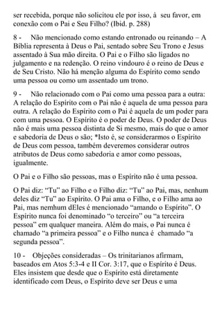 ser recebida, porque não solicitou ele por isso, à seu favor, em
conexão com o Pai e Seu Filho? (Ibid. p. 288)
8 - Não mencionado como estando entronado ou reinando – A
Bíblia representa à Deus o Pai, sentado sobre Seu Trono e Jesus
assentado à Sua mão direita. O Pai e o Filho são ligados no
julgamento e na redenção. O reino vindouro é o reino de Deus e
de Seu Cristo. Não há menção alguma do Espírito como sendo
uma pessoa ou como um assentado um trono.
9 - Não relacionado com o Pai como uma pessoa para a outra:
A relação do Espírito com o Pai não é aquela de uma pessoa para
outra. A relação do Espírito com o Pai é aquela de um poder para
com uma pessoa. O Espírito é o poder de Deus. O poder de Deus
não é mais uma pessoa distinta de Si mesmo, mais do que o amor
e sabedoria de Deus o são; *Isto é, se considerarmos o Espírito
de Deus com pessoa, também deveremos considerar outros
atributos de Deus como sabedoria e amor como pessoas,
igualmente.
O Pai e o Filho são pessoas, mas o Espírito não é uma pessoa.
O Pai diz: “Tu” ao Filho e o Filho diz: “Tu” ao Pai, mas, nenhum
deles diz “Tu” ao Espírito. O Pai ama o Filho, e o Filho ama ao
Pai, mas nemhum dEles é mencionado “amando o Espírito”. O
Espírito nunca foi denominado “o terceiro” ou “a terceira
pessoa” em qualquer maneira. Além do mais, o Pai nunca é
chamado “a primeira pessoa” e o Filho nunca é chamado “a
segunda pessoa”.
10 - Objeções consideradas – Os trinitarianos afirmam,
baseados em Atos 5:3-4 e II Cor. 3:17, que o Espírito é Deus.
Eles insistem que desde que o Espírito está diretamente
identificado com Deus, o Espírito deve ser Deus e uma
 