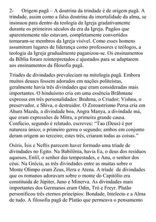 2-    Origem pagã – A doutrina da trindade é de origem pagã. A
trindade, assim como a falsa doutrina da imortalidade da alma, se
insinuou para dentro da teologia da Igreja gradativamente
durante os primeiros séculos da era da Igreja. Pagãos que
aparentemente não estavam, completamente convertidos
tornaram-se membros da Igreja visível. Como esses homens
assumiram lugares de liderança como professores e teólogos, a
teologia da Igreja gradualmente paganizou-se. Os ensinamentos
da Bíblia foram reinterpretados e ajustados para se adaptarem
aos ensinamentos da filosofia pagã.
Tríades de divindades prevaleciam na mitologia pagã. Embora
muitos deuses fossem adorados em nações politeístas,
geralmente havia três divindades que eram consideradas mais
importantes. O hinduísmo cria em uma essência Brâhmane
expressa em três personalidades: Brahma, o Criador; Vishnu, o
preservador, e Shiva, o destruidor. O Zoroastrismo Persa cria em
Ahura Mazda, a divindade boa, Angra Manya, a divindade má,
que eram expressões de Mitra, a primeira grande causa.
Confúcio, segundo é relatado, escreveu: “Tao (Deus) é por
natureza único; o primeiro gerou o segundo; ambos em conjunto
deram origem ao terceiro; estes três, criaram todas as coisas.”
Osíris, Ísis e Neftís parecem haver formado uma tríade de
divindades no Egito. Na Babilônia, havia Ea, o deus dos resíduos
aquosos, Enlil, o senhor das tempestades, e Anu, o senhor dos
céus. Na Grécia, as três divindades entre as muitas sobre o
Monte Olimpo eram Zeus, Hera e Atena. A tríade de divindades
que os romanos adoravam sobre o monte do Capitólio era
constituída de Júpiter, Juno e Minerva. As divindades mais
importantes dos Germanos eram Odin, Tró e Freyr. Platão
personificou três eternos princípios: Bondade, Intelecto e a Alma
de tudo. A filosofia pagã de Platão que permeava o pensamento
 