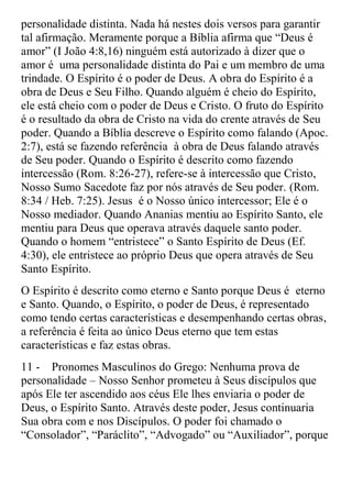 personalidade distinta. Nada há nestes dois versos para garantir
tal afirmação. Meramente porque a Bíblia afirma que “Deus é
amor” (I João 4:8,16) ninguém está autorizado à dizer que o
amor é uma personalidade distinta do Pai e um membro de uma
trindade. O Espírito é o poder de Deus. A obra do Espírito é a
obra de Deus e Seu Filho. Quando alguém é cheio do Espírito,
ele está cheio com o poder de Deus e Cristo. O fruto do Espírito
é o resultado da obra de Cristo na vida do crente através de Seu
poder. Quando a Bíblia descreve o Espírito como falando (Apoc.
2:7), está se fazendo referência à obra de Deus falando através
de Seu poder. Quando o Espírito é descrito como fazendo
intercessão (Rom. 8:26-27), refere-se à intercessão que Cristo,
Nosso Sumo Sacedote faz por nós através de Seu poder. (Rom.
8:34 / Heb. 7:25). Jesus é o Nosso único intercessor; Ele é o
Nosso mediador. Quando Ananias mentiu ao Espírito Santo, ele
mentiu para Deus que operava através daquele santo poder.
Quando o homem “entristece” o Santo Espírito de Deus (Ef.
4:30), ele entristece ao próprio Deus que opera através de Seu
Santo Espírito.
O Espírito é descrito como eterno e Santo porque Deus é eterno
e Santo. Quando, o Espírito, o poder de Deus, é representado
como tendo certas características e desempenhando certas obras,
a referência é feita ao único Deus eterno que tem estas
características e faz estas obras.
11 - Pronomes Masculinos do Grego: Nenhuma prova de
personalidade – Nosso Senhor prometeu à Seus discípulos que
após Ele ter ascendido aos céus Ele lhes enviaria o poder de
Deus, o Espírito Santo. Através deste poder, Jesus continuaria
Sua obra com e nos Discípulos. O poder foi chamado o
“Consolador”, “Paráclito”, “Advogado” ou “Auxiliador”, porque
 