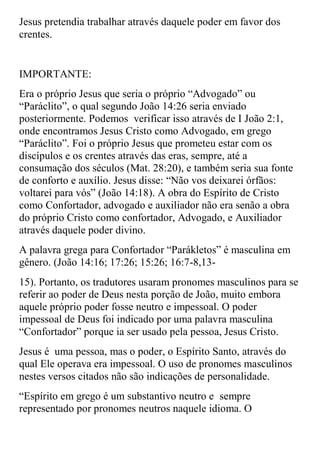 Jesus pretendia trabalhar através daquele poder em favor dos
crentes.


IMPORTANTE:
Era o próprio Jesus que seria o próprio “Advogado” ou
“Paráclito”, o qual segundo João 14:26 seria enviado
posteriormente. Podemos verificar isso através de I João 2:1,
onde encontramos Jesus Cristo como Advogado, em grego
“Paráclito”. Foi o próprio Jesus que prometeu estar com os
discípulos e os crentes através das eras, sempre, até a
consumação dos séculos (Mat. 28:20), e também seria sua fonte
de conforto e auxílio. Jesus disse: “Não vos deixarei órfãos:
voltarei para vós” (João 14:18). A obra do Espírito de Cristo
como Confortador, advogado e auxiliador não era senão a obra
do próprio Cristo como confortador, Advogado, e Auxiliador
através daquele poder divino.
A palavra grega para Confortador “Parákletos” é masculina em
gênero. (João 14:16; 17:26; 15:26; 16:7-8,13-
15). Portanto, os tradutores usaram pronomes masculinos para se
referir ao poder de Deus nesta porção de João, muito embora
aquele próprio poder fosse neutro e impessoal. O poder
impessoal de Deus foi indicado por uma palavra masculina
“Confortador” porque ia ser usado pela pessoa, Jesus Cristo.
Jesus é uma pessoa, mas o poder, o Espírito Santo, através do
qual Ele operava era impessoal. O uso de pronomes masculinos
nestes versos citados não são indicações de personalidade.
“Espírito em grego é um substantivo neutro e sempre
representado por pronomes neutros naquele idioma. O
 