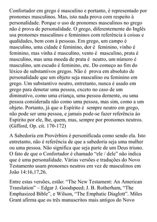 Confortador em grego é masculino e portanto, é representado por
pronomes masculinos. Mas, isto nada prova com respeito à
personalidade. Porque o uso de pronomes masculinos no grego
não é prova de personalidade. O grego, diferentemente do Inglês
usa pronomes masculinos e femininos com referência à coisas e
qualidades, bem com à pessoas. Em grego, um campo é
masculino, uma cidade é feminino, dor é feminino, vinho é
feminino, mas vinha é masculino, vento é masculino, prata é
masculino, mas uma moeda de prata é neutro, um número é
masculino, um escudo é feminino, etc. Do começo ao fim do
léxico de substantivos gregos. Não é prova em absoluto de
personalidade que um objeto seja masculino ou feminino em
grego. Um substantivo neutro, entretanto, nunca é usado em
grego para denotar uma pessoa, exceto no caso de um
diminutivo, como uma criança, uma pessoa demente, ou uma
pessoa considerada não como uma pessoa, mas sim, como a um
objeto. Portanto, já que o Espírito é sempre neutro em grego,
não pode ser uma pessoa, e jamais pode-se fazer referência ào
Espírito por ele, lhe, quem, mas, sempre por pronomes neutros.
(Gifford, Op. cit. 170-172)
A Sabedoria em Provérbios é personificada como sendo ela. Isto
entretanto, não é referência de que a sabedoria seja uma mulher
ou uma pessoa. Não significa que seja parte de um Deus triuno.
O fato de que o Confortador é chamado “ele / dele” não indica
que é uma personalidade. Várias versões e traduções do Novo
Testamento usam pronomes neutros em vez de masculinos em
João 14:16,17,26.
Entre estas versões, estão: “The New Testament: An American
Translation” – Edgar J. Goodspeed; J. B. Rotherham, “The
Emphasized Bible”, e Wilson, “The Emphatic Diaglott”. Miles
Grant afirma que os três manuscritos mais antigos do Novo
 