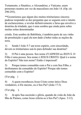 Testamento, o Sinaítico, o Alexandrino, e Vaticano, usam
pronomes neutros em vez de masculinos em João 14. (Op. cit.
290-293).
**Gostaríamos que algum dos muitos trinitarianos sinceros
pudesse responder as dez perguntas que se seguem com o intuito
de esclarecermos, e revelar definitivamente a farsa que envolve a
doutrina da trindade, que é uma sombra que ainda paira sobre
muitas seitas denominadas
cristãs. Esta sombra de Babilônia, é também parte de seu vinho
de prostituição o qual ela tem dado à beber todas as nações da
terra.
1)   Sendo I João 5:7 um texto espúrio, com sinceridade,
devem os trinitarianos usá-lo para defender sua doutrina?
2)     O Pai é uma pessoa. Seu nome éYAHWEH ou JEOVÁ. O
Filho é uma pessoa. Seu nome é JESUS CRISTO. Qual é o nome
do Espírito? Não tem nome? Então é impessoal!
3)    Porque temos comunhão com o Pai e com Seu Filho, e
desfrutamos da comunhão do Espírito? Porque não temos
comunhão com o Espírito?
(Ver pág. )
4)    A quem reconheceu Jesus Cristo como único Deus
verdadeiro, à Ele mesmo, ou à Seu Pai? (João 17:3)
(Ver pág.   ).
5)     Já após Sua ascensão e glória, quando da visão de João da
Ilha de Patmos, como Jesus referiu-se à Seu Pai? (Apoc. 3:12).
 