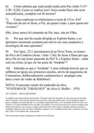6)     Cristo admitiu que nada podia senão pelo Pai: (João 5:19 /
5:30 / 8:28). Como se explica isso? Jesus sendo Deus não seria
autosuficiente, completo em Si mesmo?
7)    Como explicam os trinitarianos o texto de I Cor. 8:6?
“Para nós há um só Deus, o Pai, de quem é tudo, e para quem nós
vivemos.”
Obs: Jesus nunca foi chamado de Pai, mas, sim de Filho.
8)    Por que não há oração dirigida ao Espírito Santo, e os
apóstolos raramente costumavam citá-lo em suas saudações e
doxologias de suas epístolas?
9)     Em Apoc. 22:1 encontramos já na Nova Terra, os tronos
do Pai e do Cordeiro (Jesus / João 1:36); Se Jesus é Deus por que
deve Ele ter um trono separado do Pai? E o Espírito Santo…onde
está seu trono, já que ele faz parte da “trindade”?
10) Sabendo-se que a “trindade” é uma refinada heresia que se
infiltrou na Igreja nos primeiros séculos, atrvés do paganismo de
Constantino, deliberadamente continuariam à propagar uma
dose a mais do vinho de Babilônia?
NOTA: O presente estudo foi traduzido da obra:
”SYSTEMATIC THEOLOGY” de Alva G. Huffer – 1976.
VII- CONTRA – TRINITARIANISMO

A trindade como mencionamos previamente, é baseada sobre três propostas. É como uma mesa construída
sobre três pernas. Caso uma das pernas seja removida, a mesa por inteiro cairá. As três propostas sobre as
quais a trindade está construída são: (1) A unidade composta de Deus. (2) A divindade do Pai, do Filho e do
Espírito. (3) A personalidade do Pai, do Filho e do Espírito. Em caso de fracasso em se provar qualquer uma
destas três propostas, isto causará o colapso desta falsa teoria. Para refutar a trindade, portanto, precisa-se
estabelecer apenas um dos três fatos verdadeiros seguintes: (1) A unidade de Deus não é composta. (2) Jesus
não é Deus. (3) O Espírito não é uma pessoa.

Nas três próximas seções, planejamos considerar estes três fatos.
 