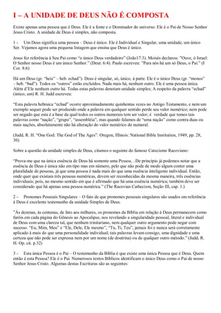 I – A UNIDADE DE DEUS NÃO É COMPOSTA
Existe apenas uma pessoa que é Deus. Ele é a fonte e o Dominador do universo. Ele é o Pai de Nosso Senhor
Jesus Cristo. A unidade de Deus é simples, não composta.

1 - Um Deus significa uma pessoa – Deus é único. Ele é Individual e Singular, uma unidade, um único
Ser. Vejamos agora uma pequena listagem que ensina que Deus é único.

Jesus fez referência à Seu Pai como “o único Deus verdadeiro” (João17:3). Moisés declarou: ”Ouve, ó Israel:
O Senhor nosso Deus é um único Senhor.” (Deut. 6:4). Paulo escreveu: ”Para nós há um só Deus, o Pai.” (I
Cor. 8:6)

Há um Deus (gr. “heis” – heb. echad”). Deus é singular, só, único, à parte. Ele é o único Deus (gr. “monos”
– heb. “bad”). Todos os “outros” estão excluídos. Nada mais há, nenhum outro. Ele é uma pessoa única.
Além d‟Ele nenhum outro há. Todas estas palavras denotam unidade simples; A respeito da palavra “echad”
(único, um) R. H. Judd escreveu:

“Esta palavra hebraica “echad” ocorre aproximadamente quinhentas vezes no Antigo Testamento, e nem um
exemplo sequer pode ser produzido onde a palavra em qualquer sentido perde seu valor numérico; nem pode
ser negado que esta é a base da qual todos os outros numerais tem ser valor; é verdade que temos tais
palavras como “nação”, “grupo”, “assembléia”, mas quando falamos de “uma nação” como contra duas ou
mais nações, absolutamente não há alteração do valor numérico do numeral.

(Judd, R. H. “One God: The God of The Ages”. Oregon, Illinois: National Bible Institution, 1949, pp. 28,
30)

Sobre a questão da unidade simples de Deus, citamos o seguinte do famoso Catecismo Racoviano:

“Prova-me que na única essência de Deus há somente uma Pessoa…De princípio já podemos notar que a
essência de Deus é única não em tipo mas em número, pelo que não pode de modo algum conter uma
pluralidade de pessoas, já que uma pessoa é nada mais do que uma essência inteligente individual. Então,
onde quer que existam três pessoas numéricas, devem ser reconhecidas da mesma maneira, três essências
individuais; pois, no mesmo sentido em que é afirmado que há uma essência numérica; também deve ser
considerado que há apenas uma pessoa numérica.” (The Racovian Cathecism, Seção III, cap. 1.)

2 - Pronomes Pessoais Singulares – O fato de que pronomes pessoais singulares são usados em referência
à Deus é excelente testemunho da unidade Simples de Deus.

”Às dezenas, ás centenas, de fato aos milhares, os pronomes da Bíblia em relação à Deus permanecem como
faróis em cada página do Gênesis ao Apocalipse, nos revelando a singularidade pessoal, literal e individual
de Deus com uma clareza tal, que nenhum trinitariano, nem qualquer outro argumento pode negar com
sucesso. “Eu, Mim, Meu” e “Ele, Dele, Ele mesmo”, “Tu, Ti, Teu”, jamais foi e nunca será corretamente
aplicado à mais do que uma personalidade individual; tais palavras levam consigo, uma dignidade e uma
certeza que não pode ser expressa nem por um nome (de doutrina) ou de qualquer outro método.” (Judd, R.
H. Op. cit. p.32)

3 - Esta única Pessoa é o Pai – O testemunho da Bíblia é que existe uma única Pessoa que é Deus. Quem
então é esta Pessoa? Ele é o Pai. Numerosos textos Bíblicos identificam o único Deus como o Pai de nosso
Senhor Jesus Cristo. Algumas destas Escrituras são as seguintes:
 