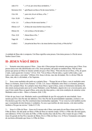 João 17:3      “… à Ti só, por único Deus verdadeiro…”

        Romanos 15:6   “…glorifiqueis ao Deus e Pai de nosso Senhor…”

        I Cor. 8:6     “…para nós, há um só Deus, o Pai…”

        I Cor. 15:24   “…à Deus, o Pai.”

        II Cor. 1:3    “…o Deus e Pai de nosso Senhor…”

        Efésios 1:17   “…O Deus de nosso Senhor Jesus Cristo…”

        Efésios 4:6    “…Um só Deus e Pai de todos…”

        ITess. 3:13    “…Nosso Deus e Pai…”

        Tiago 3:9      “…à Deus e Pai…”

        II João 3      “…de parte de Deus Pai e do nosso Senhor Jesus Cristo, o Filho do Pai.”




A unidade de Deus não é composta. Um Deus significa uma pessoa. Esta única pessoa é o Pai de nosso
Senhor Jesus Cristo.

II- JESUS NÃO É DEUS
1 - Somente uma única pessoa é Deus – Jesus não é Deus porque há somente uma pessoa que é Deus. Essa
pessoa única tem sido identificada com o Pai. Jesus portanto, não pode ser também Deus. Não há outra
pessoa que possa ser Deus no mesmo sentido em que o Pai é Deus. “Para nós há um só Deus, o Pai, de quem
é tudo, e para quem nós vivemos.” (I Cor. 8:6). “Um só Deus e Pai de todos, o qual é sobre todos, e por
todos, e por todos, e em todos.” (Efésios 4:6). Jesus é divino, mas não divindade. Ele é o divino Filho de
Deus, mas, não é a divindade, o Ser Supremo.

2 - Jesus como mediador não pode ser o próprio Deus – “Porque há um só Deus, e um só mediador entre
Deus e os homens, Jesus Cristo homem.” (I Tim. 2:5). Jesus é Mediador entre Deus e os homens, portanto,
não é Ele o próprio Deus. Se o próprio Jesus fosse Deus e igual à Deus, como os trinitarianos declaram, Ele
não estaria numa posição para servir como Mediador; como Mediador, alguém deve ser a terceira parte; pois
caso Cristo sendo Deus ou igual à Deus, seria uma das duas partes, e não teria condições de ministrar como
Mediador entre os dois – Deus e o homem. (Gál. 3:20).

O fato de que Jesus é um Mediador anula a possibilidade de que Ele seja parte de uma trindade. Jesus
insistiu que Ele e Seu Pai não são idênticos. Ele e Seu Pai são de personalidades separadas, essência e ser.
Ele declarou que Ele e Seu Pai constituem duas testemunhas separadas: ”E na vossa Lei está também escrito
que o testemunho de dois homens é verdadeiro. Eu sou o que testifico de mim mesmo, e de mim testifica
também o Pai que me enviou.” (João 8:17-18)

3 - Jesus é o Filho de Deus – Jesus em Si mesmo não é Deus, nem parte de um Deus triuno pois Ele é o
Filho de Deus. Ele não pode ser Deus e Filho de Deus ao mesmo tempo. O Pai e o Filho não são nem iguais,
nem idênticos. O Pai vivia antes do Filho; o Filho recebeu Sua vida do Pai; o Pai é maior do que o Filho.
Jesus foi gerado de Seu Pai e nascido de Maria; Ele é o Filho do Deus vivo. O Novo Testamento está repleto
de escrituras afirmando que Jesus é o Filho de Deus.
 