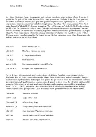 Mateus 26:38,42                                Meu Pai, se é possível…




6 - Jesus é inferior à Deus – Jesus ocupa a mais exaltada posição no universo, junto à Deus. Jesus não é
igual à Seu Pai, pois o Pai é maior do que o Filho, e este, por sua vez, é inferior à Seu Pai. Jesus, portanto,
não é Deus. Reconhecer este fato, não quer dizer que não estejamos dando a glória devida à Cristo: é
simplesmente o reconhecimento da verdadeira relação entre o Pai e Seu Filho. Jesus declarou: “Meu Pai é
maior do que Eu.” (João 14:28). Quando Jesus disse; “Eu e o Pai somos um” (João 10:30), Ele não ensinou
que Ele e Seu Pai eram um em essência ou ser (como os trinitarianos afirmam) ou um em pessoa (como os
Sabelios ensinam). Ele referiu-se à unidade de propósito e perfeita concordância que existe entre Ele próprio
e Seu Pai. Jesus orou para que esta mesma unidade tornasse possível entre Seus seguidores. (João 17:11,21-
23). Jesus sempre reconheceu que Seu Pai é maior do que Ele. Isto claramente expõe o fato de que Jesus não
pode ser parte então, de um Deus triuno.



João 14:28              O Pai é maior da que Eu.

João 10:29              Meu Pai…é maior do que todos.

I Cor. 11:3             A cabeça de Cristo é Deus.

I Cor. 3:23             Cristo é de Deus.

Mateus 20:23            Não me pertence dá-lo(…)mas, à Meu Pai.

I Cor. 15:24-28         O próprio Filho sujeitou-se ao Pai.


Depois de haver sido completada a soberania redentora de Cristo e Deus haja posto todos os inimigos
debaixo de Seus pés, Jesus contuará à ser sujeito à Deus. Deus será supremo; será tudo em todos: “Porque
todas as coisas sujeitou debaixo de Seus pés. Mas quando diz que todas as coisas lhe estão sujeitas, claro está
que se excetua aquele que lhe sujeitou todas as coisas. E quando todas as coisas lhe estiverem sujeitas, então
também o Filho mesmo se sujeitará àquele que todas as coisas lhe sujeitou, para que Deus seja tudo em
todos.” (I Cor. 15:24-28) Jesus viveu como o Servo de Deus. Ele rendeu perfeita obediência à Seu Pai,
sempre fazendo aquilo que agradava à Deus, mostrando assim, que Ele reconhecia ser inferior à Deus.

Zacarias 3:8            Meu servo, o Renovo.

Mateus 12:18            Eis qui o Meu Servo.

Filipenses 2:7-8        A forma de um Servo.

Hebreus 10:7,9          Eis aqui venho para fazer a Tua vontade.

João 4:34               Fazer a vontade d’Aquele que me enviou.

João 5:30               Busco (…) a vontade do Pai que Me enviou.

João 6:38               Não para fazer minha própria vontade.
 