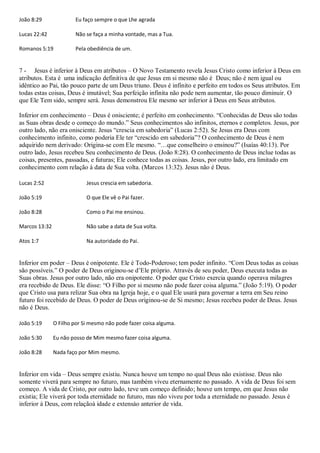 João 8:29              Eu faço sempre o que Lhe agrada

Lucas 22:42            Não se faça a minha vontade, mas a Tua.

Romanos 5:19           Pela obediência de um.


7 - Jesus é inferior à Deus em atributos – O Novo Testamento revela Jesus Cristo como inferior à Deus em
atributos. Esta é uma indicação definitiva de que Jesus em si mesmo não é Deus; não é nem igual ou
idêntico ao Pai, tão pouco parte de um Deus triuno. Deus é infinito e perfeito em todos os Seus atributos. Em
todas estas coisas, Deus é imutável; Sua perfeição infinita não pode nem aumentar, tão pouco diminuir. O
que Ele Tem sido, sempre será. Jesus demonstrou Ele mesmo ser inferior à Deus em Seus atributos.

Inferior em conhecimento – Deus é onisciente; é perfeito em conhecimento. “Conhecidas de Deus são todas
as Suas obras desde o começo do mundo.” Seus conhecimentos são infinitos, eternos e completos. Jesus, por
outro lado, não era onisciente. Jesus “crescia em sabedoria” (Lucas 2:52). Se Jesus era Deus com
conhecimento infinito, como poderia Ele ter “crescido em sabedoria”? O conhecimento de Deus é nem
adquirido nem derivado: Origina-se com Ele mesmo. “…que conselheiro o ensinou?” (Isaías 40:13). Por
outro lado, Jesus recebeu Seu conhecimento de Deus. (João 8:28). O conhecimento de Deus inclue todas as
coisas, presentes, passadas, e futuras; Ele conhece todas as coisas. Jesus, por outro lado, era limitado em
conhecimento com relação à data de Sua volta. (Marcos 13:32). Jesus não é Deus.

Lucas 2:52                  Jesus crescia em sabedoria.

João 5:19                   O que Ele vê o Pai fazer.

João 8:28                   Como o Pai me ensinou.

Marcos 13:32                Não sabe a data de Sua volta.

Atos 1:7                    Na autoridade do Pai.


Inferior em poder – Deus é onipotente. Ele é Todo-Poderoso; tem poder infinito. “Com Deus todas as coisas
são possíveis.” O poder de Deus originou-se d‟Ele próprio. Através de seu poder, Deus executa todas as
Suas obras. Jesus por outro lado, não era onipotente. O poder que Cristo exercia quando operava milagres
era recebido de Deus. Ele disse: “O Filho por si mesmo não pode fazer coisa alguma.” (João 5:19). O poder
que Cristo usa para relizar Sua obra na Igreja hoje, e o qual Ele usará para governar a terra em Seu reino
futuro foi recebido de Deus. O poder de Deus originou-se de Si mesmo; Jesus recebeu poder de Deus. Jesus
não é Deus.

João 5:19      O Filho por Si mesmo não pode fazer coisa alguma.

João 5:30      Eu não posso de Mim mesmo fazer coisa alguma.

João 8:28      Nada faço por Mim mesmo.


Inferior em vida – Deus sempre existiu. Nunca houve um tempo no qual Deus não existisse. Deus não
somente viverá para sempre no futuro, mas também viveu eternamente no passado. A vida de Deus foi sem
começo. A vida de Cristo, por outro lado, teve um começo definido; houve um tempo, em que Jesus não
existia; Ele viverá por toda eternidade no futuro, mas não viveu por toda a eternidade no passado. Jesus é
inferior à Deus, com relaçãoà idade e extensào anterior de vida.
 