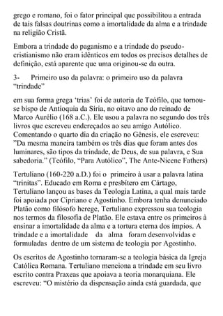 grego e romano, foi o fator principal que possibilitou a entrada
de tais falsas doutrinas como a imortalidade da alma e a trindade
na religião Cristã.
Embora a trindade do paganismo e a trindade do pseudo-
cristianismo não eram idênticos em todos os precisos detalhes de
definição, está aparente que uma originou-se da outra.
3-    Primeiro uso da palavra: o primeiro uso da palavra
“trindade”
em sua forma grega „trias‟ foi de autoria de Teófilo, que tornou-
se bispo de Antioquia da Síria, no oitavo ano do reinado de
Marco Aurélio (168 a.C.). Ele usou a palavra no segundo dos três
livros que escreveu endereçados ao seu amigo Autólico.
Comentando o quarto dia da criação no Gênesis, ele escreveu:
”Da mesma maneira também os três dias que foram antes dos
luminares, são tipos da trindade, de Deus, de sua palavra, e Sua
sabedoria.” (Teófilo, “Para Autólico”, The Ante-Nicene Fathers)
Tertuliano (160-220 a.D.) foi o primeiro à usar a palavra latina
“trinitas”. Educado em Roma e presbítero em Cártago,
Tertuliano lançou as bases da Teologia Latina, a qual mais tarde
foi apoiada por Cipriano e Agostinho. Embora tenha denunciado
Platão como filósofo herege, Tertuliano expressou sua teologia
nos termos da filosofia de Platão. Ele estava entre os primeiros à
ensinar a imortalidade da alma e a tortura eterna dos ímpios. A
trindade e a imortalidade da alma foram desenvolvidas e
formuladas dentro de um sistema de teologia por Agostinho.
Os escritos de Agostinho tornaram-se a teologia básica da Igreja
Católica Romana. Tertuliano menciona a trindade em seu livro
escrito contra Praxeas que apoiava a teoria monarquiana. Ele
escreveu: “O mistério da dispensação ainda está guardada, que
 