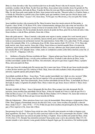 Deus é a fonte de toda a vida. Sua existência derivou-se de nada; Possui vida em Si mesmo. Jesus, ao
contrário, recebeu vida de Deus. Se não fosse por Deus, Jesus jamais teria existido; Jesus foi gerado do Pai,
Sua vida foi portanto, derivada de Deus. O poder de Deus fez com que Maria concebesse e desse à luz à um
filho. Se não fosse pelo santo poder de Deus, Jesus jamais teria nascido. “Descerá sobre ti o Espírito Santo, e
a virtude do Altíssimo te cobrirá com a Sua sombra; pelo que também o Santo que de ti há de nascer será
chamado Filho de Deus.” (Lucas 1:35). Jesus disse, “O Pai que vive Me enviou, e Eu vivo pelo Pai.”(João
6:57).

Jesus também recebeu vida ressureta do Pai. Deus levantou Jesus dos mortos através de Seu poder, o
Espírito. (Atos 10:40; 13:30; Rom.10:9). Jesus voluntariamente entregou Sua vida como um sacrifício. Ele
tinha autoridade para entregá-la e tornar à tomá-la novamente (João 10:17-18). Jesus não ressurgiu dos
mortos por Si mesmo. Ele foi levantado da morte através do poder de Deus, pois Ele éa fonte de toda a vida;
Jesus recebeu a vida de Deus, portanto, Jesus não é Deus.

Deus não pode morrer – Deus é imortal, e não pode estar sujeito à morte; sempre foi e será imortal, pois é
impossível que Ele morra. Jesus, ao contrário, nasceu mortal, pois é sabido que experimentou a morte. Jesus
tinha as características de um homem mortal. Ele experimentou: fome (Mat. 4:2), sede (João 19:28), cansaço
(João 4:6), tentação (Mat. 4:1), e sofrimento (Luc.24:46). Jesus morreu (João 19:33 I Cor. 15:3). Deus não
pode morrer, mas, Jesus morreu. Jesus não é Deus. Jesus tornou-se imortal quando Deus o levantou da
sepultura, assim sendo, recebeu imortalidade de Deus; com isso, sabemos que Jesus jamais pode morrer
novamente (Rom. 6:9). Quando Jesus voltar, todos os verdadeiros crentes serão feitos imortais como Ele. (I
Cor. 15:52-53 – Filipenses 3:20-21).

8 - Atributos e Posições Divinas recebidas de Deus – Alguns acham que Jesus deve ser Deus porque Ele
exerce certa autoridade divina, e revela certos atributos divinos. Exaltado à mão direita de Deus, Jesus
recebeu autoridade e poder divinos de Deus. Isto entretanto, não prova que Jesus é igual à Deus, o próprio
Deus, nem uma parte de Deus.

O fato que Jesus foi exaltado pelo Pai mostra que Ele é maior que Jesus. O fato de que Jesus recebe posição
e obras divinas mostra que Ele é inferior à Deus. Hoje, Jesus tem sido exaltado à mais alta posição no
universo, segundo apenas pelo próprio Deus.

Autoridade recebida de Deus – Jesus disse, “Todo o poder (autoridade) me é dado no céu e na terra” (Mat.
28:18). Jesus sempre entendeu que Seu Pai era superior à Ele em autoridade. Ele viveu em perfeita
obediência à Deus. Após Sua ressurreição, Jesus recebeu autoridade divina de Deus. A autoridade de Deus é
derivada do nada; é originária do próprio Deus. Deus é maior do que Jesus; Jesus é inferior à Deus; Jesus
não é Deus.

Reinado recebido de Deus – Jesus é designado Rei dos Reis. Deus sempre tem sido designado Rei do
universo; Jesus recebeu Sua autoridade real de Deus. A base do reinado de Cristo é o fato de que Ele é o
Filho de Davi (Lucas 1:31- 33) e também o Filho de Deus (Salmo 2:6-9 e Daniel :14). Jesus não tornou-se
Filho de Davi e Filho de Deus até que tivesse nascido de Maria.

Obra de Julgamento – Deus autorizou Jesus à ser o juiz da humanidade. Deus entregou o julgamento à Seu
Filho. Deus julgará a humanidade através da obra de Cristo, o juiz. Jesus recebeu esta posição e obra de
Deus. (João 5:22,27 – Atos 10:42; – 17:31). O fato de que Jesus recebeu esta prerrogativa de Seu Pai, indica
que o Pai é superior à Ele. Jesus não é Deus.

Sua presença Invisível – Embora Jesus esteja nos céus, Ele pode estar presente em todos os lugares com
Seus seguidores. Ele disse: “Eis que Eu estou convosco todos os dias, até a consumação dos séculos.” (Mat.
28:20). Jesus pode fazer isso através do poder de Deus, o Espírito. Jesus recebeu este poder de Deus. (João
15:26) (Atos 2:33). Durante Seu ministério terrestre? Jesus pode curar o servo do centurião (Mat. 8:5-13)
mesmo estando o servo doente à uma grande distância daquele lugar que Se encontrava. Ele também podia
 
