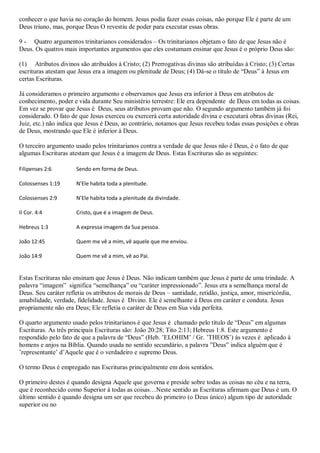 conhecer o que havia no coração do homem. Jesus podia fazer essas coisas, não porque Ele é parte de um
Deus triuno, mas, porque Deus O revestiu de poder para executar essas obras.

9 - Quatro argumentos trinitarianos considerados – Os trinitarianos objetam o fato de que Jesus não é
Deus. Os quatros mais importantes argumentos que eles costumam ensinar que Jesus é o próprio Deus são:

(1) Atributos divinos são atribuídos à Cristo; (2) Prerrogativas divinas são atribuídas à Cristo; (3) Certas
escrituras atestam que Jesus era a imagem ou plenitude de Deus; (4) Dá-se o título de “Deus” à Jesus em
certas Escrituras.

Já consideramos o primeiro argumento e observamos que Jesus era inferior à Deus em atributos de
conhecimento, poder e vida durante Seu ministério terrestre: Ele era dependente de Deus em todas as coisas.
Em vez se provar que Jesus é Deus, seus atributos provam que não. O segundo argumento também já foi
considerado. O fato de que Jesus exerceu ou exercerá certa autoridade divina e executará obras divinas (Rei,
Juiz, etc.) não indica que Jesus é Deus, ao contrário, notamos que Jesus recebeu todas essas posições e obras
de Deus, mostrando que Ele é inferior à Deus.

O terceiro argumento usado pelos trinitarianos contra a verdade de que Jesus não é Deus, é o fato de que
algumas Escrituras atestam que Jesus é a imagem de Deus. Estas Escrituras são as seguintes:

Filipenses 2:6        Sendo em forma de Deus.

Colossenses 1:19      N’Ele habita toda a plenitude.

Colossenses 2:9       N’Ele habita toda a plenitude da divindade.

II Cor. 4:4           Cristo, que é a imagem de Deus.

Hebreus 1:3           A expressa imagem da Sua pessoa.

João 12:45            Quem me vê a mim, vê aquele que me enviou.

João 14:9             Quem me vê a mim, vê ao Pai.


Estas Escrituras não ensinam que Jesus é Deus. Não indicam também que Jesus é parte de uma trindade. A
palavra “imagem” significa “semelhança” ou “caráter impressionado”. Jesus era a semelhança moral de
Deus. Seu caráter refletia os atributos de morais de Deus – santidade, retidão, justiça, amor, misericórdia,
amabilidade, verdade, fidelidade. Jesus é Divino. Ele é semelhante à Deus em caráter e conduta. Jesus
propriamente não era Deus; Ele refletia o caráter de Deus em Sua vida perfeita.

O quarto argumento usado pelos trinitarianos é que Jesus é chamado pelo título de “Deus” em algumas
Escrituras. As três principais Escrituras são: João 20:28; Tito 2:13; Hebreus 1:8. Este argumento é
respondido pelo fato de que a palavra de “Deus” (Heb. ‟ELOHIM‟ / Gr. ‟THEOS‟) às vezes é aplicado à
homens e anjos na Bíblia. Quando usada no sentido secundário, a palavra ”Deus” indica alguém que é
‟representante‟ d‟Aquele que é o verdadeiro e supremo Deus.

O termo Deus é empregado nas Escrituras principalmente em dois sentidos.

O primeiro destes é quando designa Aquele que governa e preside sobre todas as coisas no céu e na terra,
que é reconhecido como Superior à todas as coisas…Neste sentido as Escrituras afirmam que Deus é um. O
último sentido é quando designa um ser que recebeu do primeiro (o Deus único) algum tipo de autoridade
superior ou no
 