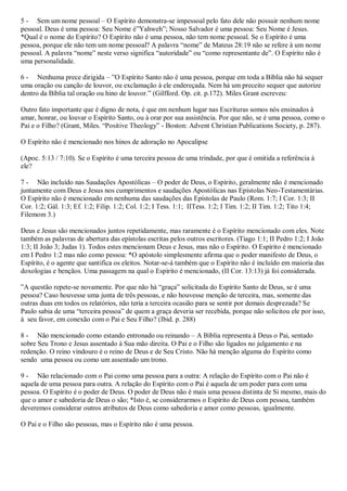 5 - Sem um nome pessoal – O Espírito demonstra-se impessoal pelo fato dele não possuir nenhum nome
pessoal. Deus é uma pessoa: Seu Nome é”Yahweh”; Nosso Salvador é uma pessoa: Seu Nome é Jesus.
*Qual é o nome do Espírito? O Espírito não é uma pessoa, não tem nome pessoal. Se o Espírito é uma
pessoa, porque ele não tem um nome pessoal? A palavra “nome” de Mateus 28:19 não se refere à um nome
pessoal. A palavra “nome” neste verso significa “autoridade” ou “como representante de”. O Espírito não é
uma personalidade.

6 - Nenhuma prece dirigida – ”O Espírito Santo não é uma pessoa, porque em toda a Bíblia não há sequer
uma oração ou canção de louvor, ou exclamação à ele endereçada. Nem há um preceito sequer que autorize
dentro da Bíblia tal oração ou hino de louvor.” (Gilfford. Op. cit. p.172). Miles Grant escreveu:

Outro fato importante que é digno de nota, é que em nenhum lugar nas Escrituras somos nós ensinados à
amar, honrar, ou louvar o Espírito Santo, ou à orar por sua assistência. Por que não, se é uma pessoa, como o
Pai e o Filho? (Grant, Miles. “Positive Theology” - Boston: Advent Christian Publications Society, p. 287).

O Espírito não é mencionado nos hinos de adoração no Apocalipse

(Apoc. 5:13 / 7:10). Se o Espírito é uma terceira pessoa de uma trindade, por que é omitida a referência à
ele?

7 - Não incluído nas Saudações Apostólicas – O poder de Deus, o Espírito, geralmente não é mencionado
juntamente com Deus e Jesus nos cumprimentos e saudações Apostólicas nas Epístolas Neo-Testamentárias.
O Espírito não é mencionado em nenhuma das saudações das Epístolas de Paulo (Rom. 1:7; I Cor. 1:3; II
Cor. 1:2; Gál. 1:3; Ef. 1:2; Filip. 1:2; Col. 1:2; I Tess. 1:1; IITess. 1:2; I Tim. 1:2; II Tim. 1:2; Tito 1:4;
Filemom 3.)

Deus e Jesus são mencionados juntos repetidamente, mas raramente é o Espírito mencionado com eles. Note
também as palavras de abertura das epístolas escritas pelos outros escritores. (Tiago 1:1; II Pedro 1:2; I João
1:3; II João 3; Judas 1). Todos estes mencionam Deus e Jesus, mas não o Espírito. O Espírito é mencionado
em I Pedro 1:2 mas não como pessoa: *O apóstolo simplesmente afirma que o poder manifesto de Deus, o
Espírito, é o agente que santifica os eleitos. Notar-se-á também que o Espírito não é incluído em maioria das
doxologias e bençãos. Uma passagem na qual o Espírito é mencionado, (II Cor. 13:13) já foi considerada.

”A questão repete-se novamente. Por que não há “graça” solicitada do Espírito Santo de Deus, se é uma
pessoa? Caso houvesse uma junta de três pessoas, e não houvesse menção de terceira, mas, somente das
outras duas em todos os relatórios, não teria a terceira ocasião para se sentir por demais desprezada? Se
Paulo sabia de uma “terceira pessoa” de quem a graça deveria ser recebida, porque não solicitou ele por isso,
à seu favor, em conexão com o Pai e Seu Filho? (Ibid. p. 288)

8 - Não mencionado como estando entronado ou reinando – A Bíblia representa à Deus o Pai, sentado
sobre Seu Trono e Jesus assentado à Sua mão direita. O Pai e o Filho são ligados no julgamento e na
redenção. O reino vindouro é o reino de Deus e de Seu Cristo. Não há menção alguma do Espírito como
sendo uma pessoa ou como um assentado um trono.

9 - Não relacionado com o Pai como uma pessoa para a outra: A relação do Espírito com o Pai não é
aquela de uma pessoa para outra. A relação do Espírito com o Pai é aquela de um poder para com uma
pessoa. O Espírito é o poder de Deus. O poder de Deus não é mais uma pessoa distinta de Si mesmo, mais do
que o amor e sabedoria de Deus o são; *Isto é, se considerarmos o Espírito de Deus com pessoa, também
deveremos considerar outros atributos de Deus como sabedoria e amor como pessoas, igualmente.

O Pai e o Filho são pessoas, mas o Espírito não é uma pessoa.
 