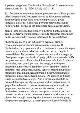 A palavra grega para Confortador “Parákletos” é masculina em
gênero. (João 14:16; 17:26; 15:26; 16:7-8,13-
15). Portanto, os tradutores usaram pronomes masculinos para se
referir ao poder de Deus nesta porção de João, muito embora
aquele próprio poder fosse neutro e impessoal. O poder
impessoal de Deus foi indicado por uma palavra masculina
“Confortador” porque ia ser usado pela pessoa, Jesus Cristo.
Jesus é uma pessoa, mas o poder, o Espírito Santo, através do
qual Ele operava era impessoal. O uso de pronomes masculinos
nestes versos citados não são indicações de personalidade.
“Espírito em grego é um substantivo neutro e sempre
representado por pronomes neutros naquele idioma. O
Confortador em grego é masculino e portanto, é representado por
pronomes masculinos. Mas, isto nada prova com respeito à
personalidade. Porque o uso de pronomes masculinos no grego
não é prova de personalidade. O grego, diferentemente do Inglês
usa pronomes masculinos e femininos com referência à coisas e
qualidades, bem com à pessoas. Em grego, um campo é
masculino, uma cidade é feminino, dor é feminino, vinho é
feminino, mas vinha é masculino, vento é masculino, prata é
masculino, mas uma moeda de prata é neutro, um número é
masculino, um escudo é feminino, etc. Do começo ao fim do
léxico de substantivos gregos. Não é prova em absoluto de
personalidade que um objeto seja masculino ou feminino em
grego. Um substantivo neutro, entretanto, nunca é usado em
grego para denotar uma pessoa, exceto no caso de um
diminutivo, como uma criança, uma pessoa demente, ou uma
pessoa considerada não como uma pessoa, mas sim, como a um
objeto. Portanto, já que o Espírito é sempre neutro em grego,
não pode ser uma pessoa, e jamais pode-se fazer referência ào
 