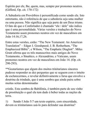 Espírito por ele, lhe, quem, mas, sempre por pronomes neutros.
(Gifford, Op. cit. 170-172)
A Sabedoria em Provérbios é personificada como sendo ela. Isto
entretanto, não é referência de que a sabedoria seja uma mulher
ou uma pessoa. Não significa que seja parte de um Deus triuno.
O fato de que o Confortador é chamado “ele / dele” não indica
que é uma personalidade. Várias versões e traduções do Novo
Testamento usam pronomes neutros em vez de masculinos em
João 14:16,17,26.
Entre estas versões, estão: “The New Testament: An American
Translation” – Edgar J. Goodspeed; J. B. Rotherham, “The
Emphasized Bible”, e Wilson, “The Emphatic Diaglott”. Miles
Grant afirma que os três manuscritos mais antigos do Novo
Testamento, o Sinaítico, o Alexandrino, e Vaticano, usam
pronomes neutros em vez de masculinos em João 14. (Op. cit.
290-293).
**Gostaríamos que algum dos muitos trinitarianos sinceros
pudesse responder as dez perguntas que se seguem com o intuito
de esclarecermos, e revelar definitivamente a farsa que envolve a
doutrina da trindade, que é uma sombra que ainda paira sobre
muitas seitas denominadas
cristãs. Esta sombra de Babilônia, é também parte de seu vinho
de prostituição o qual ela tem dado à beber todas as nações da
terra.
1)   Sendo I João 5:7 um texto espúrio, com sinceridade,
devem os trinitarianos usá-lo para defender sua doutrina?
 