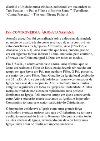 distribui a Unidade numa trindade, colocando em sua ordem as
Três Pessoas – o Pai, o Filho e o Espírito Santo.” (Tertuliano.
“Contra Praxeas,” – The Anti-Nicene Fathers)




IV- CONTROVÉRSIA ÀRIO-ATANASIANA
Atenção específica foi centralizada sobre a doutrina da trindade
no início do quarto século como resultado de uma controvérsia
entre dois líderes da Igreja em Alexandria, Ario (256-336) e
Atanásio (293-373). Ario mantinha que Jesus, embora grande,
era em algumas formas inferior à Deus. Atanásio, pelo contrário,
afirmava que Cristo era igual à Deus em todos os modos.
Em 318 a.D., a controvérsia veio a tona. Ario afirmou que se
Jesus era realmente Filho de Deus, então deveria ter havido um
tempo em que havia um Pai, mas nenhum Filho. O Pai, portanto,
era maior do que o Filho. Num Concílio da Igreja local celebrado
em 321 a.D., Ario e seus colaboladores foram excomungados da
Igreja por causa de sua opinião. Ario, entretanto, tinha muitos
amigos e seguidores em todas as Igrejas da Cristandade. A falsa
teoria da trindade não alcançou rapidamente uma posição
dominante na Igreja. Pelo mesmo tempo em que a controvérsia
entre Ario e Atanásio estava assolando as Igrejas, o imperador
Constantino tornara-se o maior partidário do Cristianismo.
O imperador cosiderava a Igreja como uma grande força
unificadora e estava ansioso para que o Cristianismo se tornasse
a religião universal do Império Romano. Ele queria evitar todas
as lutas internas da Igreja, arrazoando que deveria haver uma
Igreja unida a fim de existir um império unificado.
 