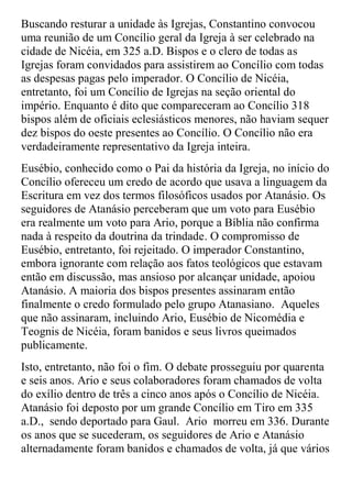 Buscando resturar a unidade às Igrejas, Constantino convocou
uma reunião de um Concílio geral da Igreja à ser celebrado na
cidade de Nicéia, em 325 a.D. Bispos e o clero de todas as
Igrejas foram convidados para assistirem ao Concílio com todas
as despesas pagas pelo imperador. O Concílio de Nicéia,
entretanto, foi um Concílio de Igrejas na seção oriental do
império. Enquanto é dito que compareceram ao Concílio 318
bispos além de oficiais eclesiásticos menores, não haviam sequer
dez bispos do oeste presentes ao Concílio. O Concílio não era
verdadeiramente representativo da Igreja inteira.
Eusébio, conhecido como o Pai da história da Igreja, no início do
Concílio ofereceu um credo de acordo que usava a linguagem da
Escritura em vez dos termos filosóficos usados por Atanásio. Os
seguidores de Atanásio perceberam que um voto para Eusébio
era realmente um voto para Ario, porque a Bíblia não confirma
nada à respeito da doutrina da trindade. O compromisso de
Eusébio, entretanto, foi rejeitado. O imperador Constantino,
embora ignorante com relação aos fatos teológicos que estavam
então em discussão, mas ansioso por alcançar unidade, apoiou
Atanásio. A maioria dos bispos presentes assinaram então
finalmente o credo formulado pelo grupo Atanasiano. Aqueles
que não assinaram, incluindo Ario, Eusébio de Nicomédia e
Teognis de Nicéia, foram banidos e seus livros queimados
publicamente.
Isto, entretanto, não foi o fim. O debate prosseguiu por quarenta
e seis anos. Ario e seus colaboradores foram chamados de volta
do exílio dentro de três a cinco anos após o Concílio de Nicéia.
Atanásio foi deposto por um grande Concílio em Tiro em 335
a.D., sendo deportado para Gaul. Ario morreu em 336. Durante
os anos que se sucederam, os seguidores de Ario e Atanásio
alternadamente foram banidos e chamados de volta, já que vários
 