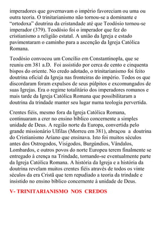 imperadores que governavam o império favoreciam ou uma ou
outra teoria. O trinitarianismo não tornou-se a dominante e
“ortodoxa” doutrina da cristandade até que Teodósio tornou-se
imperador (379). Teodósio foi o imperador que fez do
cristianismo a religião estatal. A união da Igreja e estado
pavimentaram o caminho para a ascenção da Igreja Católica
Romana.
Teodósio convocou um Concílio em Constantinopla, que se
reuniu em 381 a.D. Foi assistido por cerca de cento e cinquenta
bispos do oriente. No credo adotado, o trinitarianismo foi feito
doutrina oficial da Igreja nas fronteiras do império. Todos os que
discordaram foram expulsos de seus púlpitos e excomungados de
suas Igrejas. Era o regime totalitário dos imperadores romanos e
mais tarde da Igreja Católica Romana que possibilitaram a
doutrina da trindade manter seu lugar numa teologia pervertida.
Crentes fiéis, mesmo fora da Igreja Católica Romana,
continuaram a crer no ensino bíblico concernente a simples
unidade de Deus. A região norte da Europa, convertida pelo
grande missionário Ulfilas (Morreu em 381), abraçou a doutrina
do Cristianismo Ariano que ensinava. Isto foi muitos séculos
antes dos Ostrogodos, Visigodos, Burgúndios, Vândalos,
Lombardos, e outros povos do norte Europeu terem finalmente se
entregado à crença na Trindade, tornando-se eventualmente parte
da Igreja Católica Romana. A história da Igreja e a história da
doutrina revelam muitos crentes fiéis através de todos os vinte
séculos da era Cristã que tem repudiado a teoria da trindade e
insistido no ensino bíblico concernente à unidade de Deus.
V- TRINITARIANISMO NOS CREDOS
 