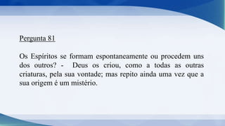 Pergunta 81
Os Espíritos se formam espontaneamente ou procedem uns
dos outros? - Deus os criou, como a todas as outras
criaturas, pela sua vontade; mas repito ainda uma vez que a
sua origem é um mistério.
 