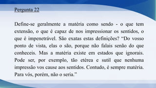Pergunta 22
Define-se geralmente a matéria como sendo - o que tem
extensão, o que é capaz de nos impressionar os sentidos, o
que é impenetrável. São exatas estas definições? “Do vosso
ponto de vista, elas o são, porque não falais senão do que
conheceis. Mas a matéria existe em estados que ignorais.
Pode ser, por exemplo, tão etérea e sutil que nenhuma
impressão vos cause aos sentidos. Contudo, é sempre matéria.
Para vós, porém, não o seria.”
 