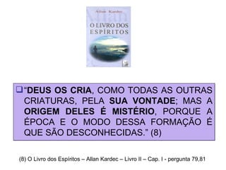 “ DEUS OS CRIA , COMO TODAS AS OUTRAS CRIATURAS, PELA  SUA VONTADE ; MAS A  ORIGEM DELES É MISTÉRIO , PORQUE A ÉPOCA E O MODO DESSA FORMAÇÃO É QUE SÃO DESCONHECIDAS.” (8) (8) O Livro dos Espíritos – Allan Kardec – Livro II – Cap. I - pergunta 79,81 