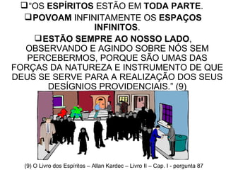 “ OS  ESPÍRITOS  ESTÃO EM  TODA PARTE .  POVOAM  INFINITAMENTE OS  ESPAÇOS INFINITOS . ESTÃO SEMPRE AO NOSSO LADO , OBSERVANDO E AGINDO SOBRE NÓS SEM PERCEBERMOS, PORQUE SÃO UMAS DAS FORÇAS DA NATUREZA E INSTRUMENTO DE QUE DEUS SE SERVE PARA A REALIZAÇÃO DOS SEUS DESÍGNIOS PROVIDENCIAIS.” (9) (9) O Livro dos Espíritos – Allan Kardec – Livro II – Cap. I - pergunta 87 
