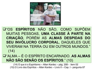 “ OS  ESPÍRITOS  NÃO SÃO, COMO SUPÕEM MUITAS PESSOAS,  UMA CLASSE À PARTE NA CRIAÇÃO , PORÉM AS  ALMAS DESPIDAS DO SEU INVÓLUCRO CORPORAL , DAQUELES QUE VIVERAM NA TERRA OU EM OUTROS MUNDOS.”  (14) “ ALMA – É O ESPÍRITO ENCARNADO.  AS ALMAS NÃO SÃO SENÃO OS ESPÍRITOS .” (10) (14) O que é o Espiritismo – Allan Kardec – pág. 208 -  item 02 (10) O Livro dos Espíritos – Allan Kardec – Livro II – Cap. I - pergunta 87 