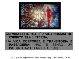 A  VIDA ESPIRITUAL  É A  VIDA NORMAL DO ESPÍRITO : ELA É  ETERNA ;  A  VIDA CORPÓREA  É  TRANSITÓRIA E PASSAGEIRA : NÃO É SENÃO UM INSTANTE NA ETERNIDADE.” (15) (15) O que é o Espiritismo – Allan Kardec – pág. 191 – item 4, 10, 15 