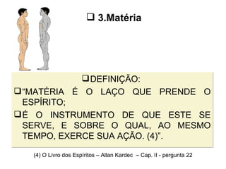 DEFINIÇÃO:  “ MATÉRIA É O LAÇO QUE PRENDE O ESPÍRITO;  É O INSTRUMENTO DE QUE ESTE SE SERVE, E SOBRE O QUAL, AO MESMO TEMPO, EXERCE SUA AÇÃO. (4)”. 3.Matéria (4) O Livro dos Espíritos – Allan Kardec  – Cap. II - pergunta 22 
