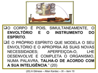 O CORPO É POIS, SIMULTANEAMENTE, O  ENVOLTÓRIO E O INSTRUMENTO DO ESPÍRITO .  É O PRÓPRIO ESPÍRITO QUE MODELA O SEU ENVOLTÓRIO E O APROPRIA ÀS SUAS NOVAS NECESSIDADES; APERFEIÇOA-O, LHE DESENVOLVE E COMPLETA O ORGANISMO, NUMA PALAVRA,  TALHA-O DE ACORDO COM A SUA INTELIGÊNCIA .” (20) (20) A Gênese – Allan Kardec – XI – it em 10  